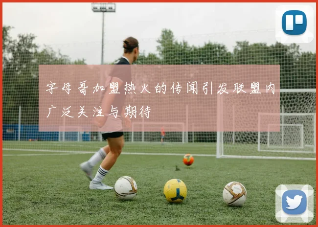 字母哥加盟热火的传闻引发联盟内广泛关注与期待