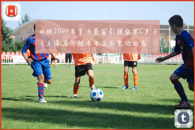 回顾2009年皇马夏窗引援盛宴C罗卡卡本泽马与阿韦洛亚齐聚伯纳乌