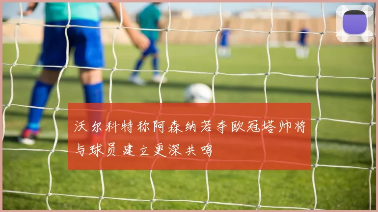 沃尔科特称阿森纳若夺欧冠塔帅将与球员建立更深共鸣