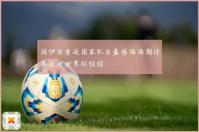 诺伊尔重返国家队自豪感满满期待第五次世界杯征程