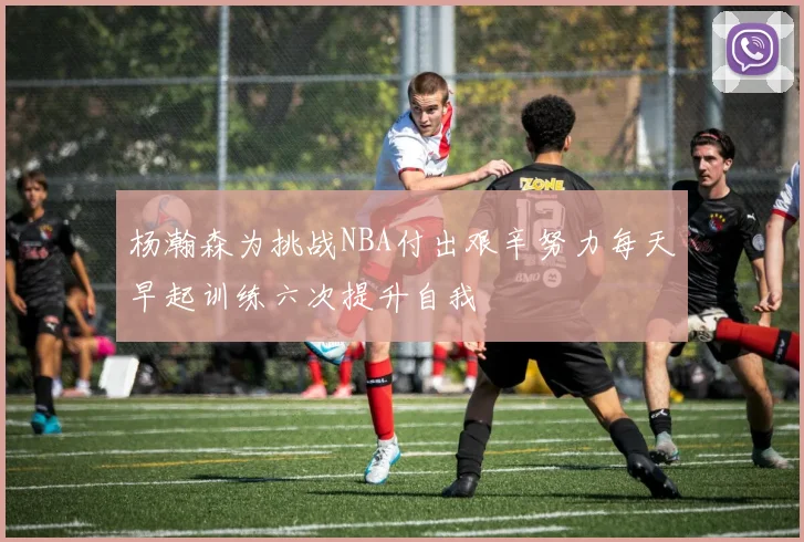 杨瀚森为挑战NBA付出艰辛努力每天早起训练六次提升自我