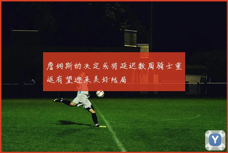 詹姆斯的决定或将延迟数周骑士重返有望迎来美好结局
