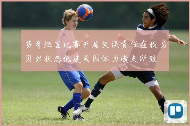 芬奇坦言比赛开局失误责任在我戈贝尔状态低迷或因体力透支所致