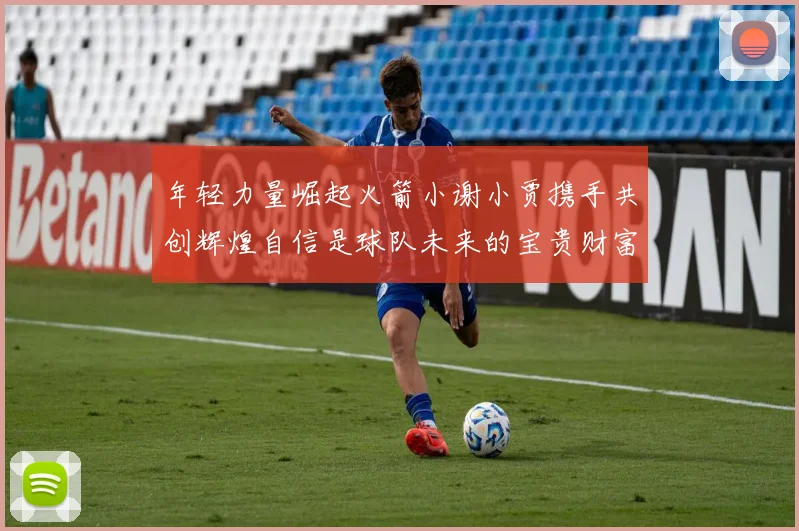 年轻力量崛起火箭小谢小贾携手共创辉煌自信是球队未来的宝贵财富