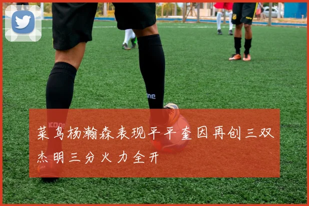菜鸟杨瀚森表现平平奎因再创三双杰明三分火力全开
