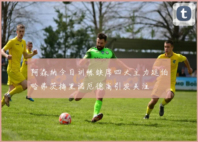 阿森纳今日训练缺席四大主力廷伯哈弗茨梅里诺厄德高引发关注