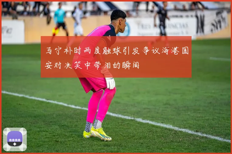 马宁补时两度触球引发争议海港国安对决笑中带泪的瞬间