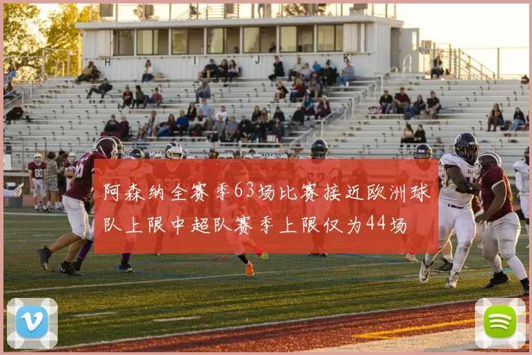 阿森纳全赛季63场比赛接近欧洲球队上限中超队赛季上限仅为44场