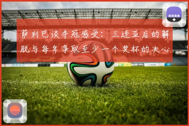 萨利巴谈夺冠感受：三连亚后的解脱与每年争取至少一个奖杯的决心