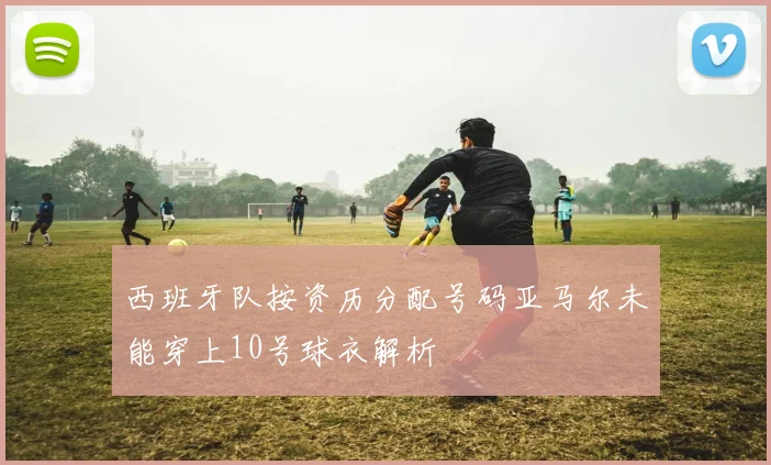 西班牙队按资历分配号码亚马尔未能穿上10号球衣解析