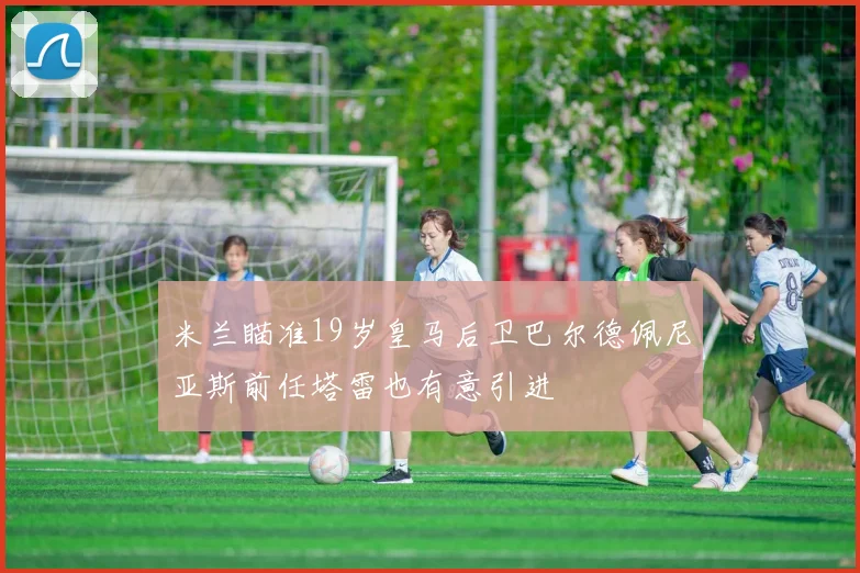米兰瞄准19岁皇马后卫巴尔德佩尼亚斯前任塔雷也有意引进