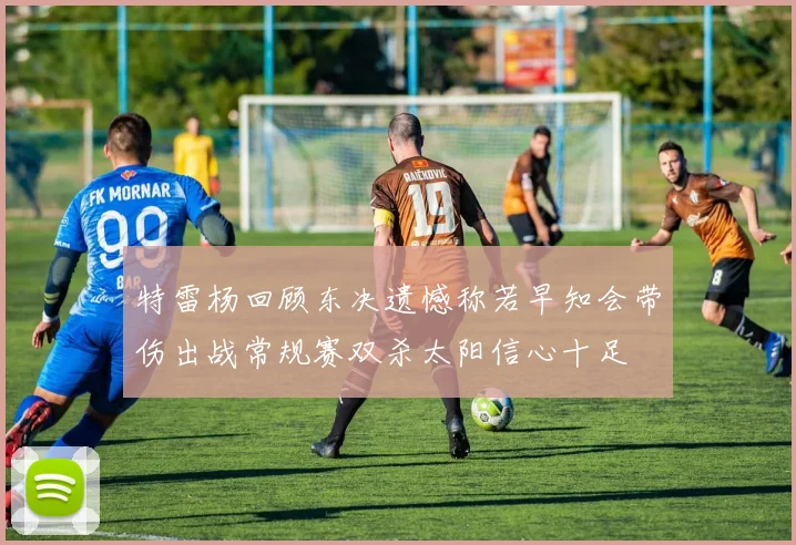 特雷杨回顾东决遗憾称若早知会带伤出战常规赛双杀太阳信心十足
