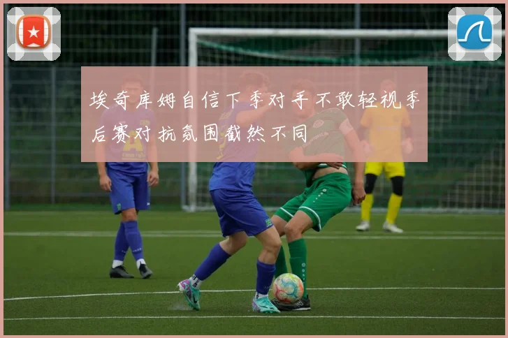 埃奇库姆自信下季对手不敢轻视季后赛对抗氛围截然不同