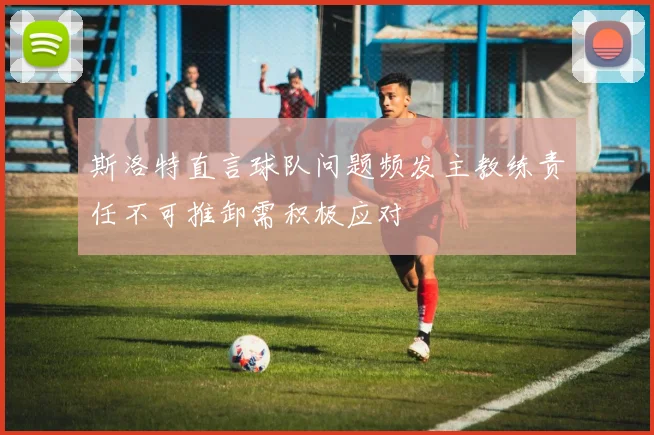 斯洛特直言球队问题频发主教练责任不可推卸需积极应对