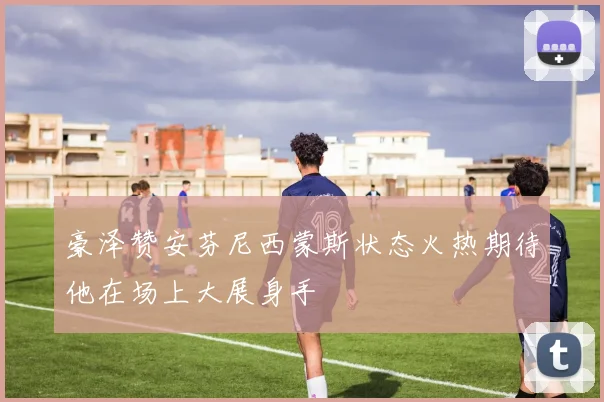 豪泽赞安芬尼西蒙斯状态火热期待他在场上大展身手