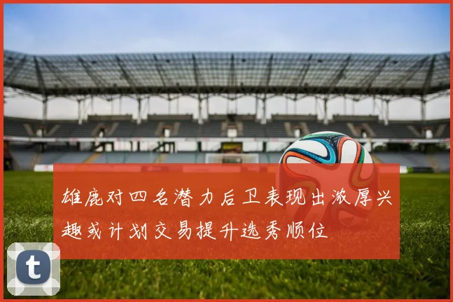 雄鹿对四名潜力后卫表现出浓厚兴趣或计划交易提升选秀顺位